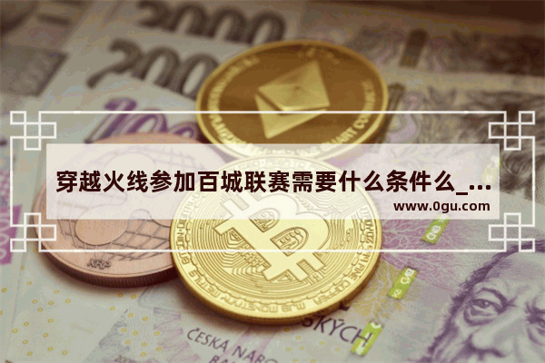 穿越火线参加百城联赛需要什么条件么_穿越火线端游裁决百城联赛怎么获得