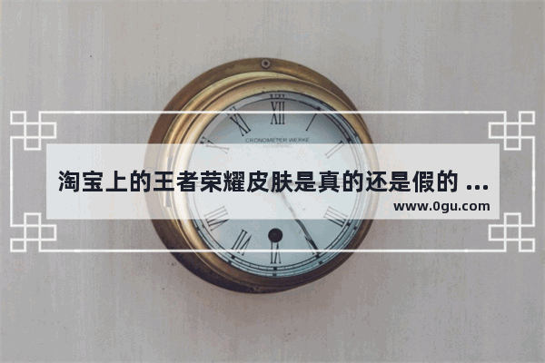 淘宝上的王者荣耀皮肤是真的还是假的 王者荣耀欧版