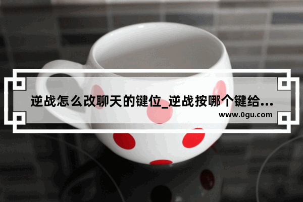 逆战怎么改聊天的键位_逆战按哪个键给队友复活