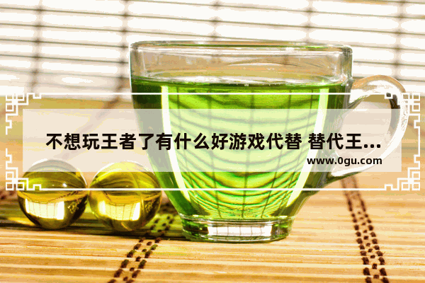 不想玩王者了有什么好游戏代替 替代王者荣耀