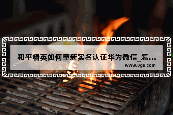 和平精英如何重新实名认证华为微信_怎么修改吃鸡身份验证
