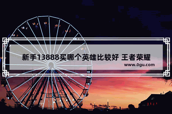 新手13888买哪个英雄比较好 王者荣耀13888英雄