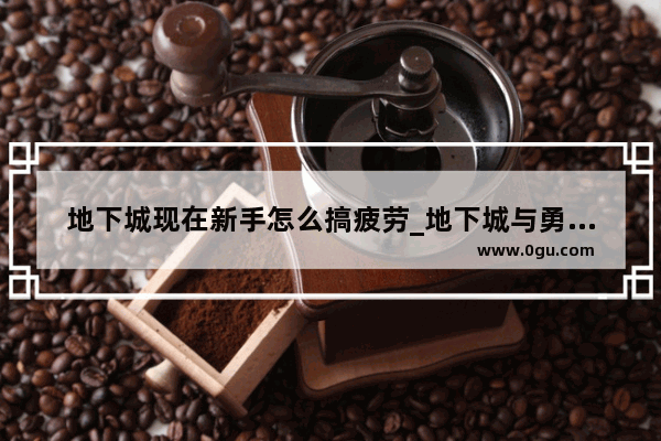 地下城现在新手怎么搞疲劳_地下城与勇士疲劳值如何恢复