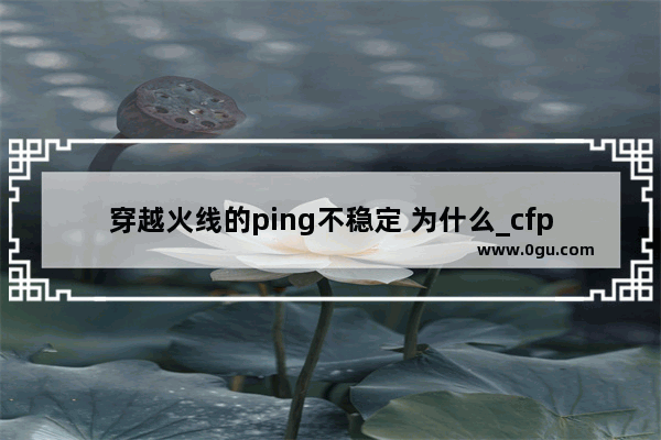 穿越火线的ping不稳定 为什么_cfping值不稳定.怎么办