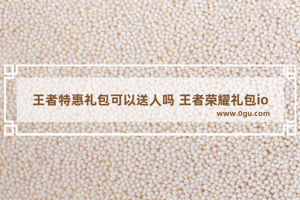 王者特惠礼包可以送人吗 王者荣耀礼包ios