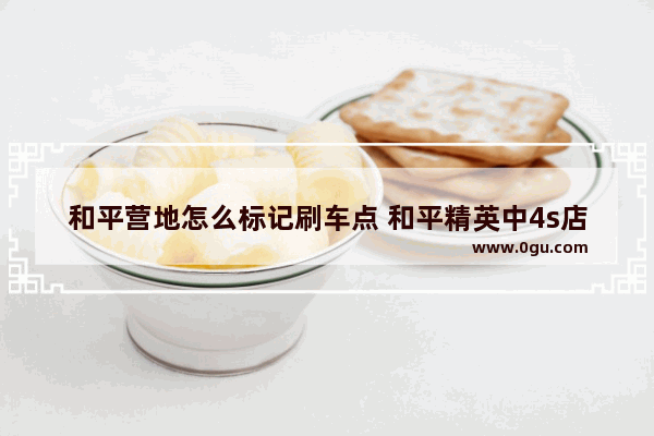 和平营地怎么标记刷车点 和平精英中4s店在哪里