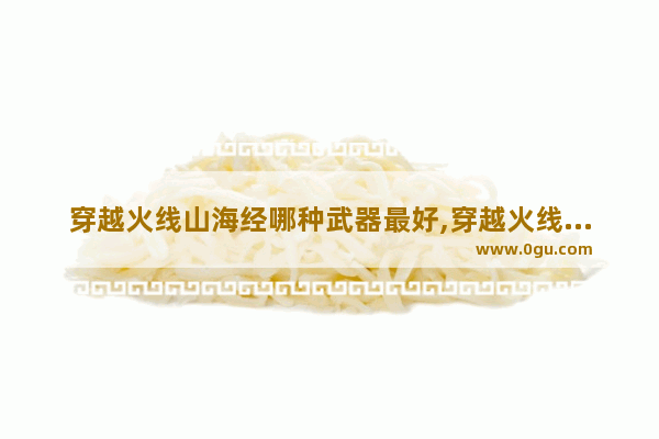 穿越火线山海经哪种武器最好,穿越火线最牛的武器