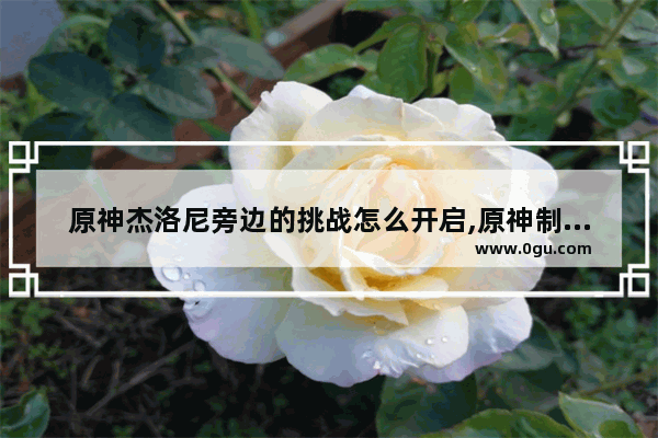 原神杰洛尼旁边的挑战怎么开启,原神制作挑战攻略
