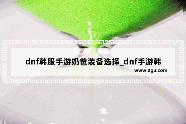 dnf韩服手游奶爸装备选择_dnf手游韩服怎么快速做出异界套