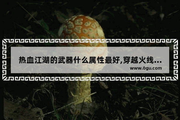 热血江湖的武器什么属性最好,穿越火线英雄武器属性