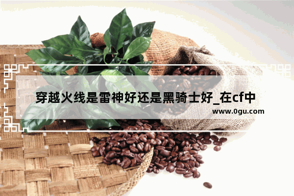 穿越火线是雷神好还是黑骑士好_在cf中 解析一下雷神 黑龙 黑骑士的弹道 偏点还是偏扫 手感 适合什么样的玩家等对比