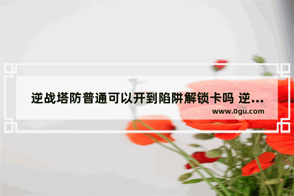 逆战塔防普通可以开到陷阱解锁卡吗 逆战怎么刷解锁卡,逆战塔防普通蔷薇
