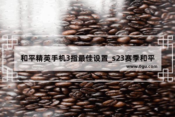 和平精英手机3指最佳设置_s23赛季和平精英最稳灵敏度
