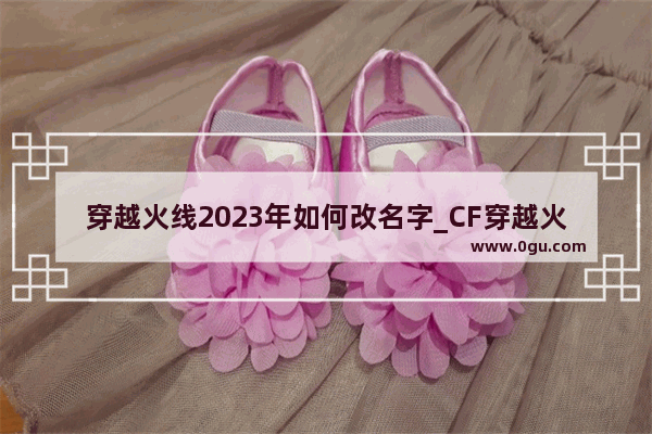 穿越火线2023年如何改名字_CF穿越火线怎样改名字