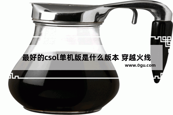 最好的csol单机版是什么版本 穿越火线生化模式单机版