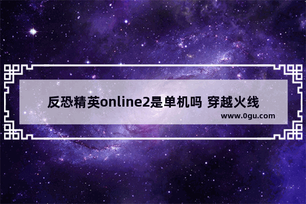 反恐精英online2是单机吗 穿越火线2反恐精英版