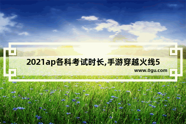 2021ap各科考试时长,手游穿越火线5月13
