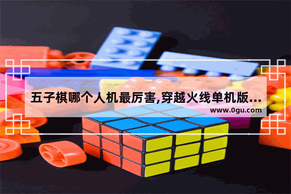 五子棋哪个人机最厉害,穿越火线单机版终结者