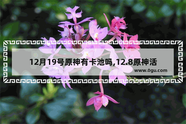 12月19号原神有卡池吗,12.8原神活动攻略