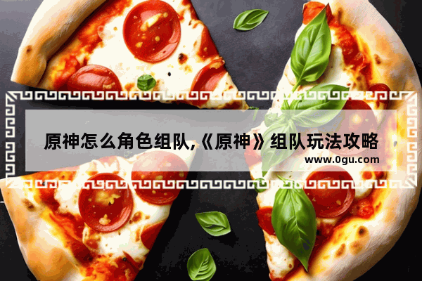 原神怎么角色组队,《原神》组队玩法攻略