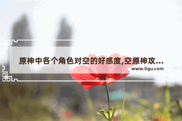 原神中各个角色对空的好感度,空原神攻略分享