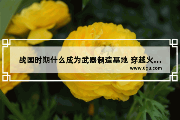 战国时期什么成为武器制造基地 穿越火线武器基地