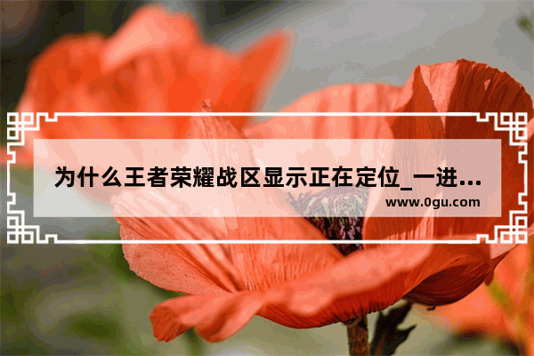 为什么王者荣耀战区显示正在定位_一进去王者荣耀就显示正在定位请稍后