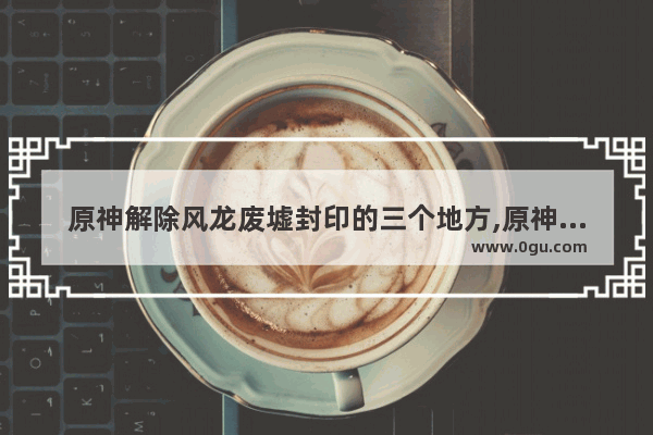原神解除风龙废墟封印的三个地方,原神废墟封印攻略