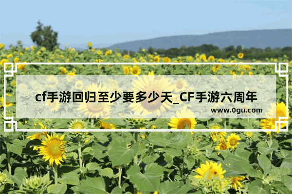 cf手游回归至少要多少天_CF手游六周年持续多久