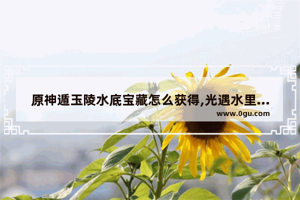 原神遁玉陵水底宝藏怎么获得,光遇水里宝藏3
