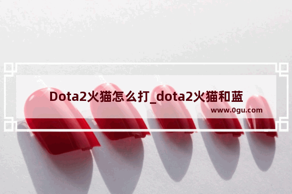 Dota2火猫怎么打_dota2火猫和蓝猫哪个厉害