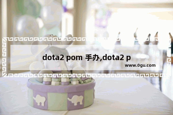 dota2 pom 手办,dota2 pom 手办