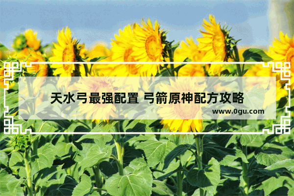 天水弓最强配置 弓箭原神配方攻略