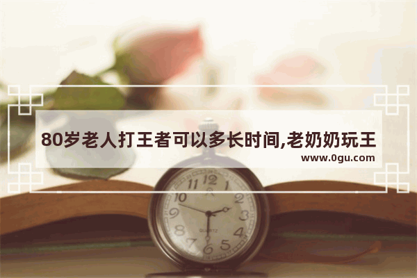 80岁老人打王者可以多长时间,老奶奶玩王者荣耀