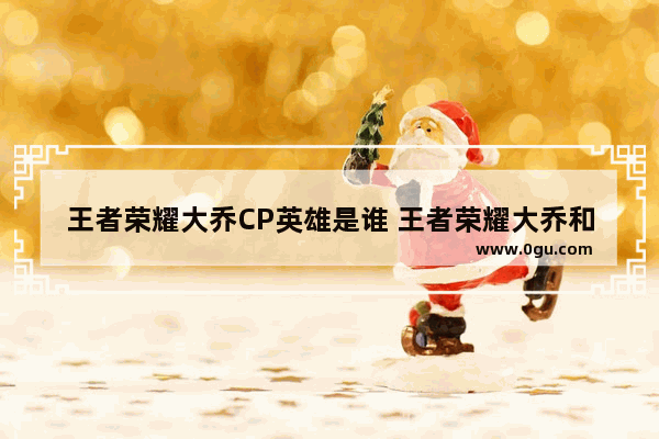 王者荣耀大乔CP英雄是谁 王者荣耀大乔和谁最配,王者荣耀李白大乔文