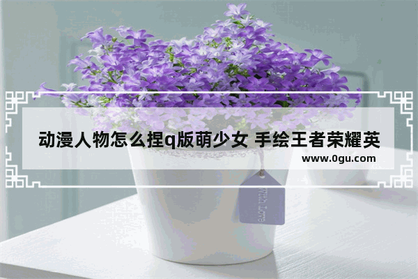 动漫人物怎么捏q版萌少女 手绘王者荣耀英雄Q版