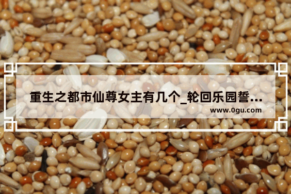 重生之都市仙尊女主有几个_轮回乐园誓约之物介绍