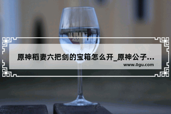原神稻妻六把剑的宝箱怎么开_原神公子的伤感语