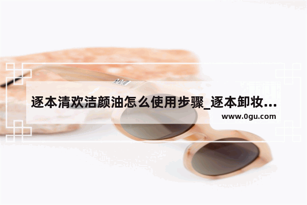 逐本清欢洁颜油怎么使用步骤_逐本卸妆油怎么选