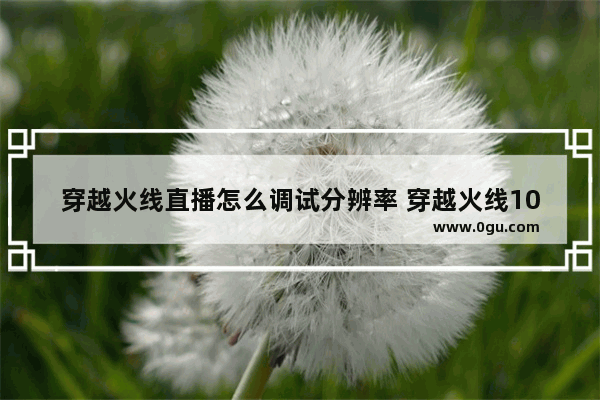 穿越火线直播怎么调试分辨率 穿越火线1080p
