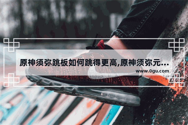 原神须弥跳板如何跳得更高,原神须弥元素攻略