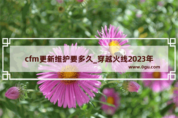 cfm更新维护要多久_穿越火线2023年新版本什么时候更新