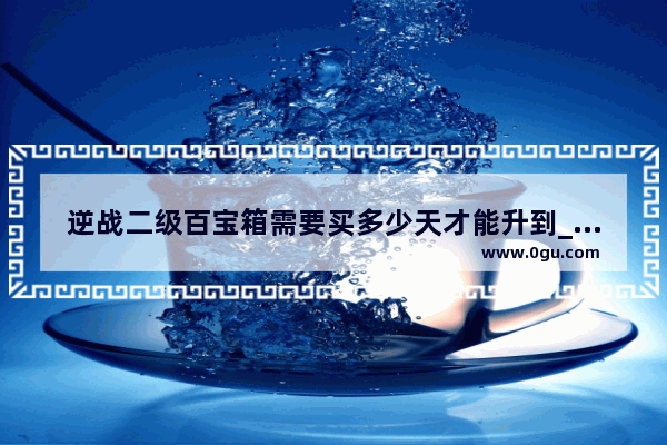 逆战二级百宝箱需要买多少天才能升到_逆战二级百宝箱需要多少天 我买了一个180天的