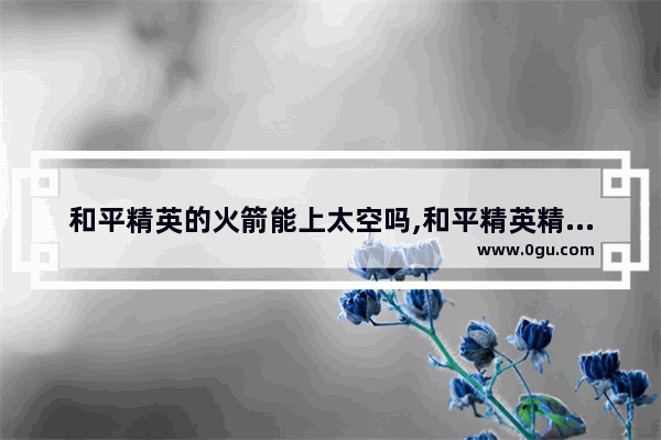 和平精英的火箭能上太空吗,和平精英精英火箭