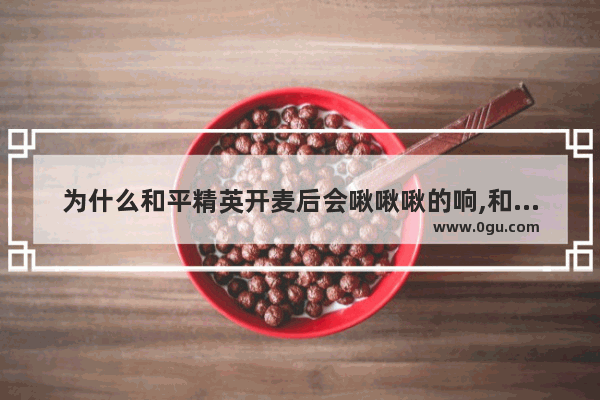 为什么和平精英开麦后会啾啾啾的响,和平精英精英播报