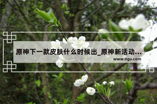 原神下一款皮肤什么时候出_原神新活动凯亚皮肤第一天能获得吗
