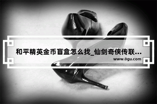 和平精英金币盲盒怎么找_仙剑奇侠传联名和平精英怎么抽