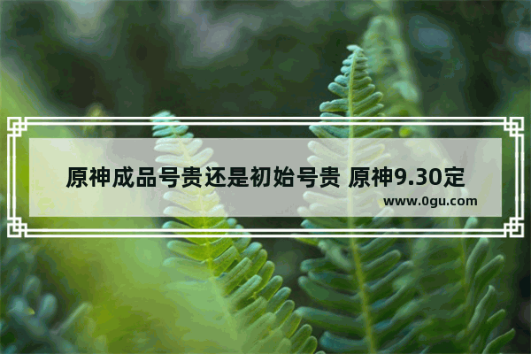 原神成品号贵还是初始号贵 原神9.30定价攻略