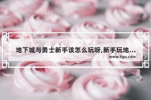 地下城与勇士新手该怎么玩呀,新手玩地下城与勇士怎么样