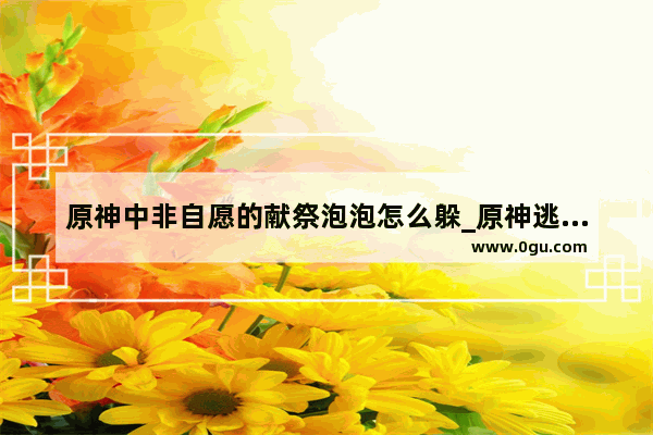 原神中非自愿的献祭泡泡怎么躲_原神逃离深渊那个泡泡怎么躲